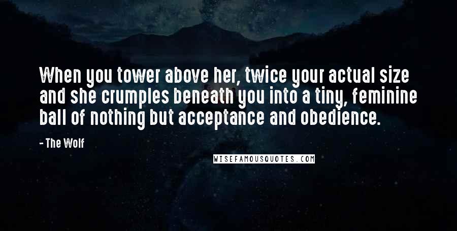 The Wolf Quotes: When you tower above her, twice your actual size and she crumples beneath you into a tiny, feminine ball of nothing but acceptance and obedience.