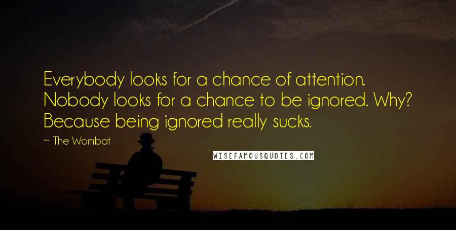 The Wombat Quotes: Everybody looks for a chance of attention. Nobody looks for a chance to be ignored. Why? Because being ignored really sucks.