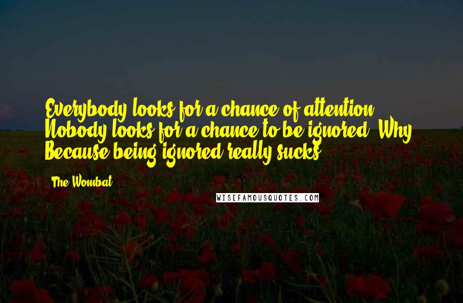 The Wombat Quotes: Everybody looks for a chance of attention. Nobody looks for a chance to be ignored. Why? Because being ignored really sucks.