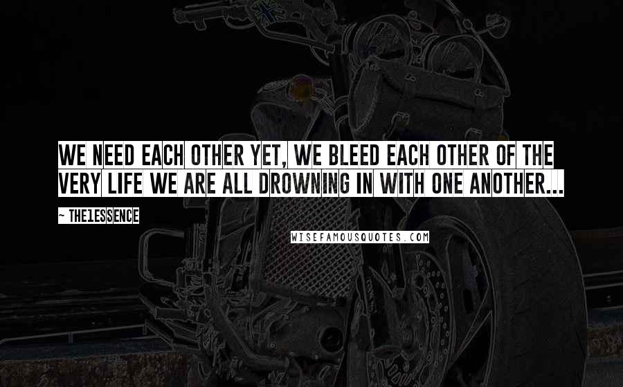 The1Essence Quotes: We need each other yet, we bleed each other of the very life we are all drowning in with one another...