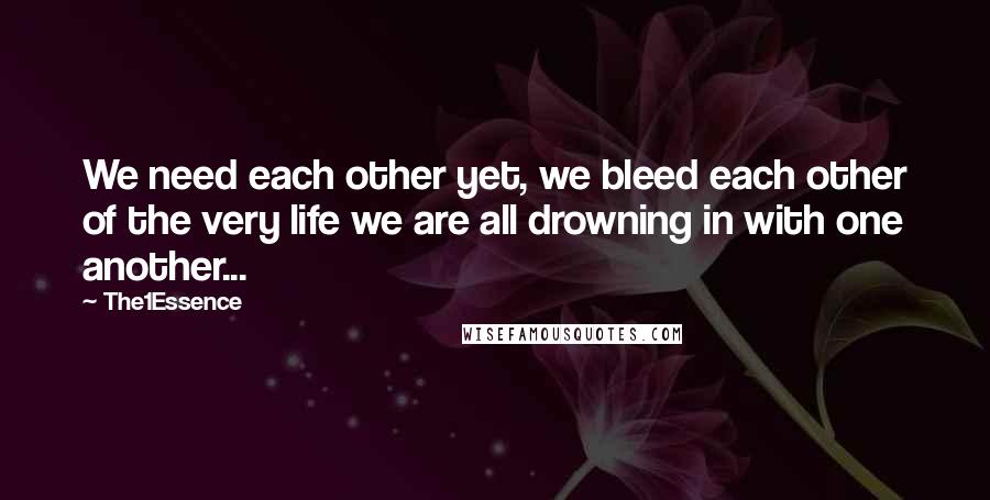 The1Essence Quotes: We need each other yet, we bleed each other of the very life we are all drowning in with one another...