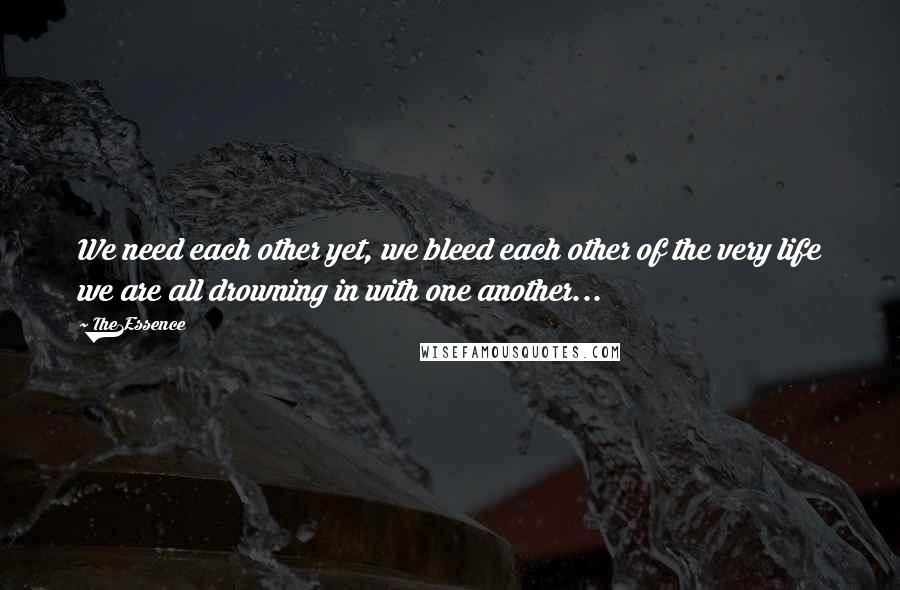 The1Essence Quotes: We need each other yet, we bleed each other of the very life we are all drowning in with one another...