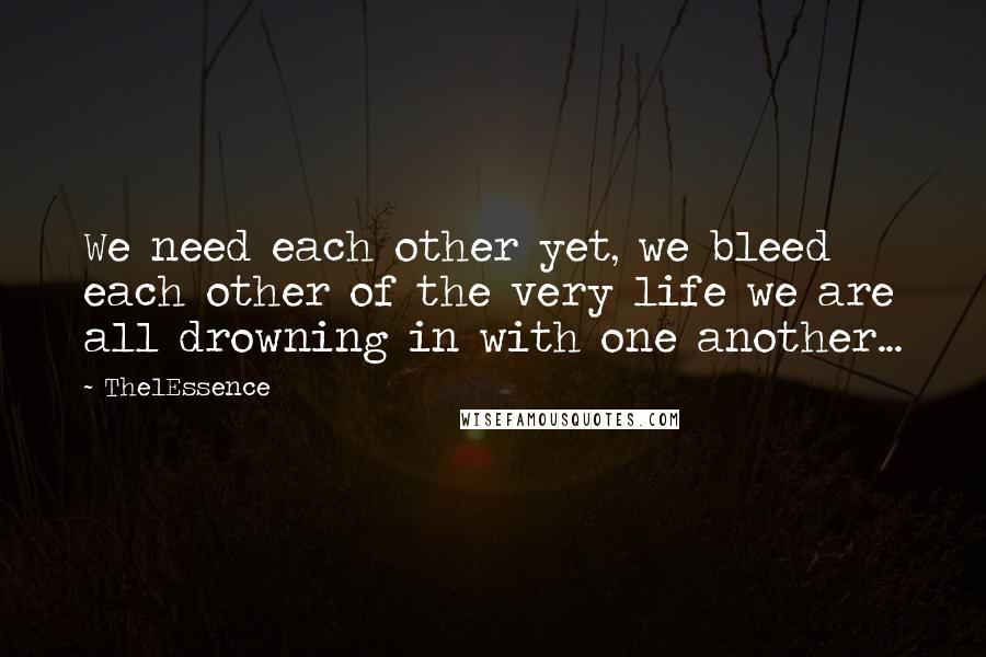 The1Essence Quotes: We need each other yet, we bleed each other of the very life we are all drowning in with one another...