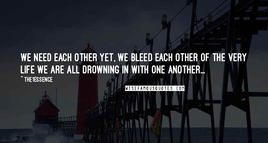 The1Essence Quotes: We need each other yet, we bleed each other of the very life we are all drowning in with one another...