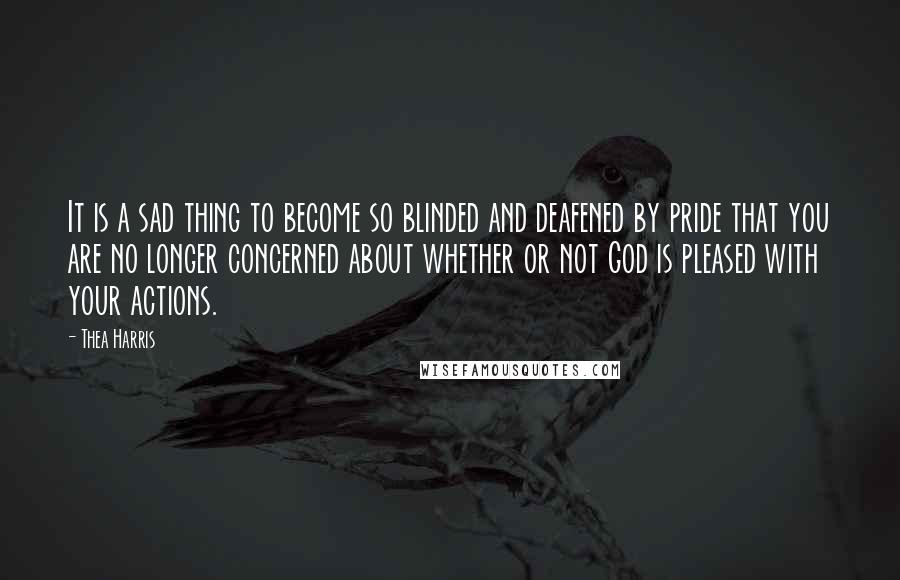 Thea Harris Quotes: It is a sad thing to become so blinded and deafened by pride that you are no longer concerned about whether or not God is pleased with your actions.