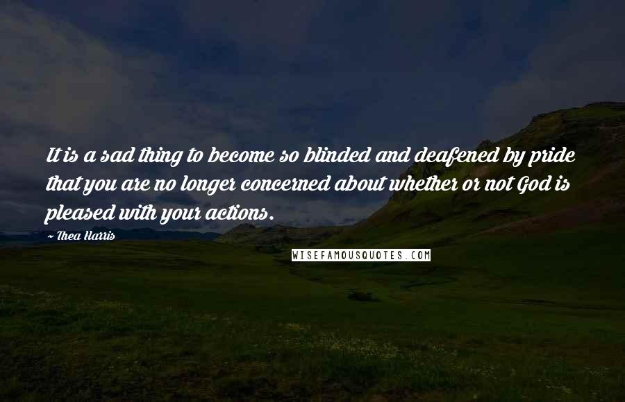 Thea Harris Quotes: It is a sad thing to become so blinded and deafened by pride that you are no longer concerned about whether or not God is pleased with your actions.