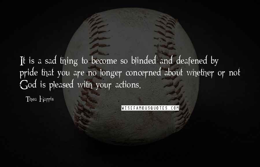 Thea Harris Quotes: It is a sad thing to become so blinded and deafened by pride that you are no longer concerned about whether or not God is pleased with your actions.