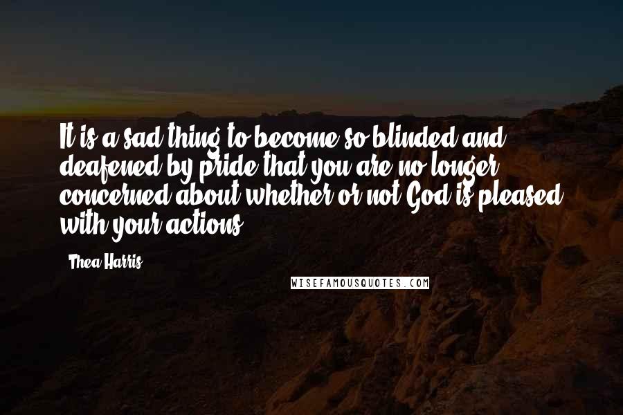 Thea Harris Quotes: It is a sad thing to become so blinded and deafened by pride that you are no longer concerned about whether or not God is pleased with your actions.