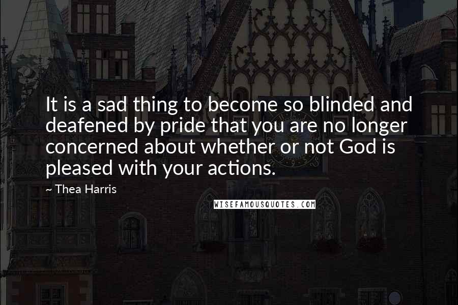 Thea Harris Quotes: It is a sad thing to become so blinded and deafened by pride that you are no longer concerned about whether or not God is pleased with your actions.