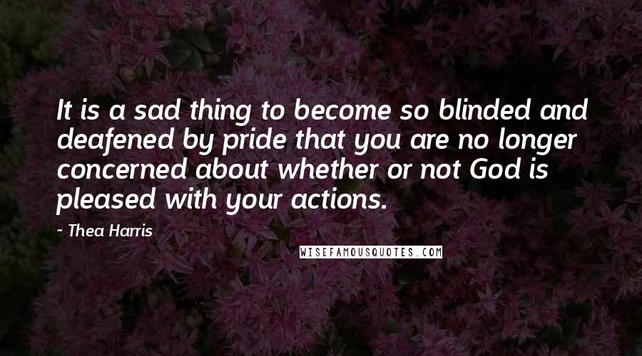 Thea Harris Quotes: It is a sad thing to become so blinded and deafened by pride that you are no longer concerned about whether or not God is pleased with your actions.