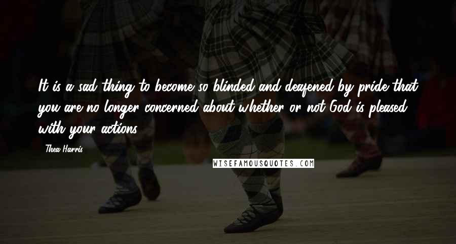 Thea Harris Quotes: It is a sad thing to become so blinded and deafened by pride that you are no longer concerned about whether or not God is pleased with your actions.