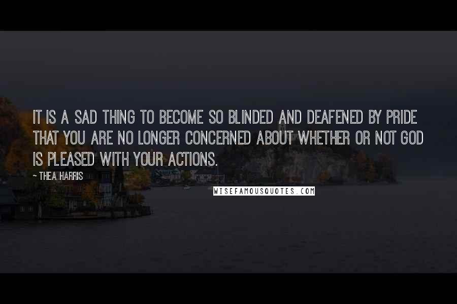 Thea Harris Quotes: It is a sad thing to become so blinded and deafened by pride that you are no longer concerned about whether or not God is pleased with your actions.