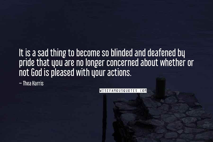 Thea Harris Quotes: It is a sad thing to become so blinded and deafened by pride that you are no longer concerned about whether or not God is pleased with your actions.