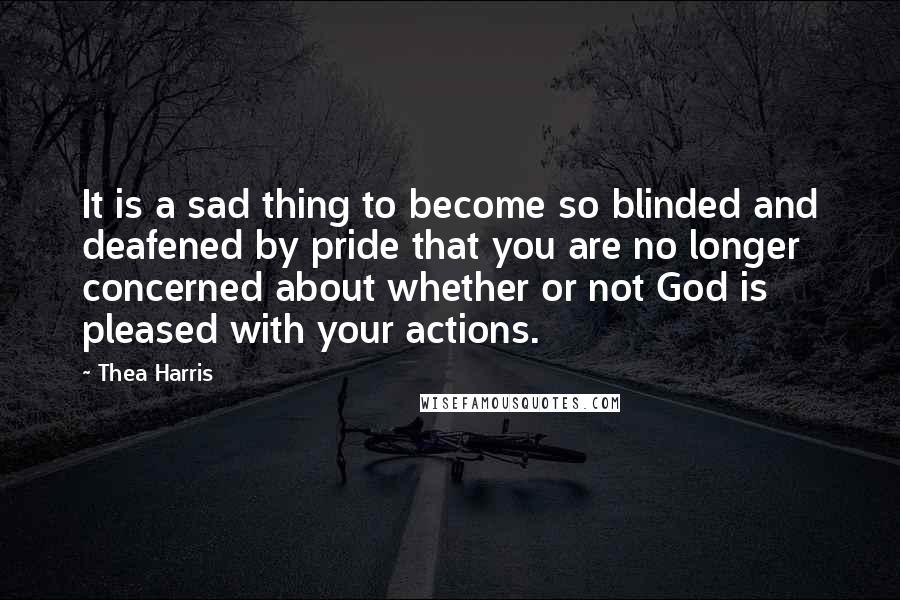 Thea Harris Quotes: It is a sad thing to become so blinded and deafened by pride that you are no longer concerned about whether or not God is pleased with your actions.