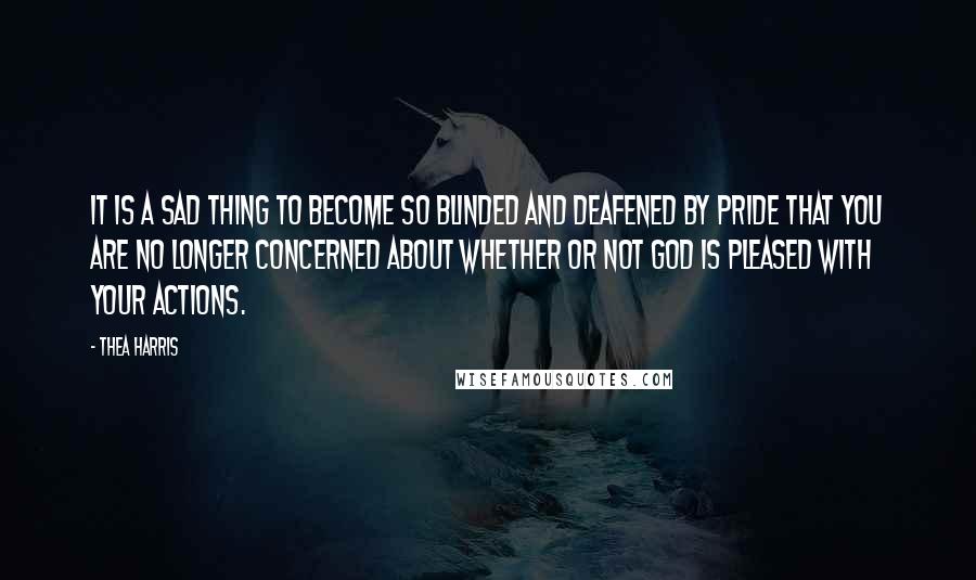 Thea Harris Quotes: It is a sad thing to become so blinded and deafened by pride that you are no longer concerned about whether or not God is pleased with your actions.