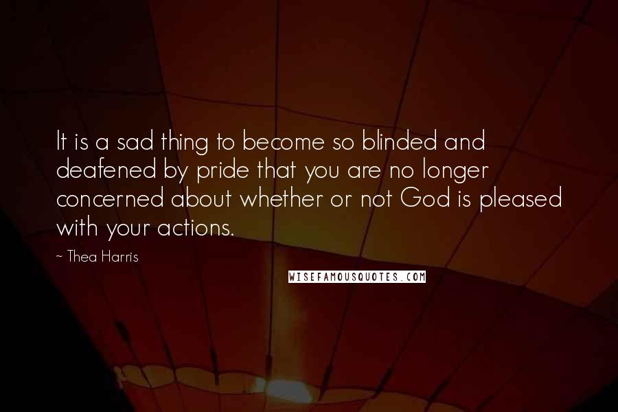 Thea Harris Quotes: It is a sad thing to become so blinded and deafened by pride that you are no longer concerned about whether or not God is pleased with your actions.