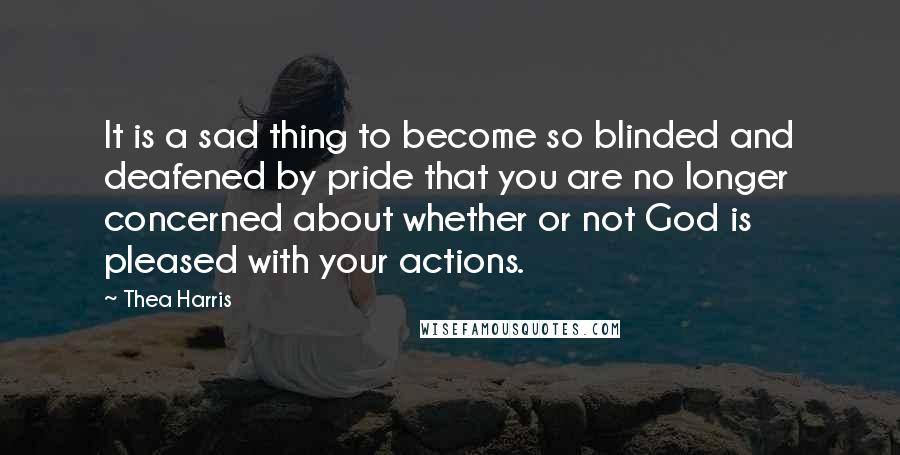 Thea Harris Quotes: It is a sad thing to become so blinded and deafened by pride that you are no longer concerned about whether or not God is pleased with your actions.