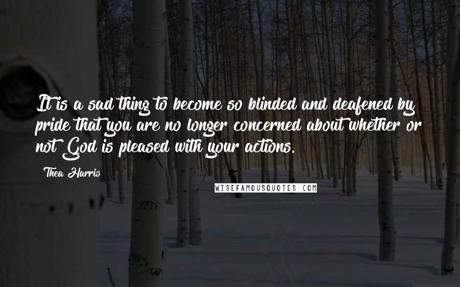 Thea Harris Quotes: It is a sad thing to become so blinded and deafened by pride that you are no longer concerned about whether or not God is pleased with your actions.