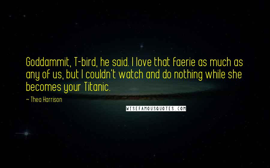 Thea Harrison Quotes: Goddammit, T-bird, he said. I love that faerie as much as any of us, but I couldn't watch and do nothing while she becomes your Titanic.