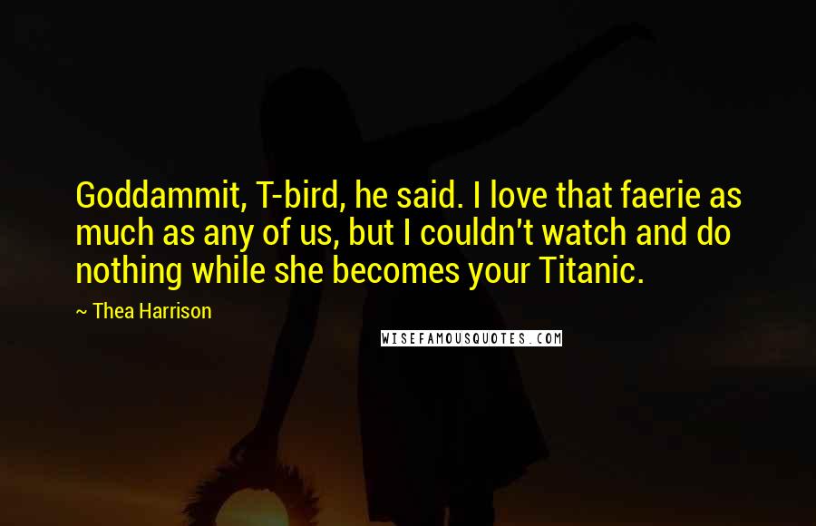 Thea Harrison Quotes: Goddammit, T-bird, he said. I love that faerie as much as any of us, but I couldn't watch and do nothing while she becomes your Titanic.