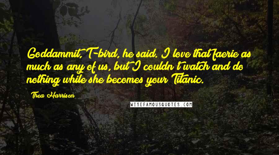 Thea Harrison Quotes: Goddammit, T-bird, he said. I love that faerie as much as any of us, but I couldn't watch and do nothing while she becomes your Titanic.