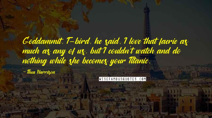 Thea Harrison Quotes: Goddammit, T-bird, he said. I love that faerie as much as any of us, but I couldn't watch and do nothing while she becomes your Titanic.