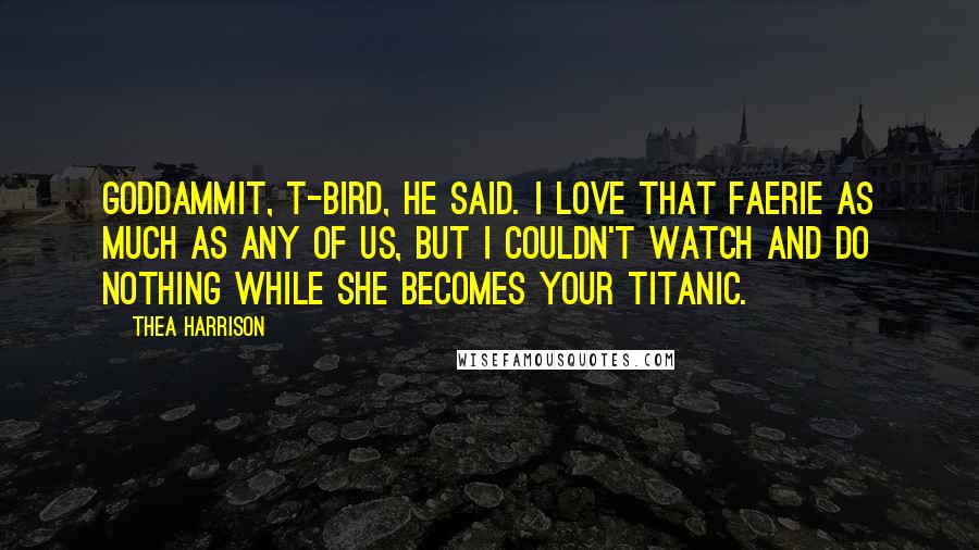 Thea Harrison Quotes: Goddammit, T-bird, he said. I love that faerie as much as any of us, but I couldn't watch and do nothing while she becomes your Titanic.