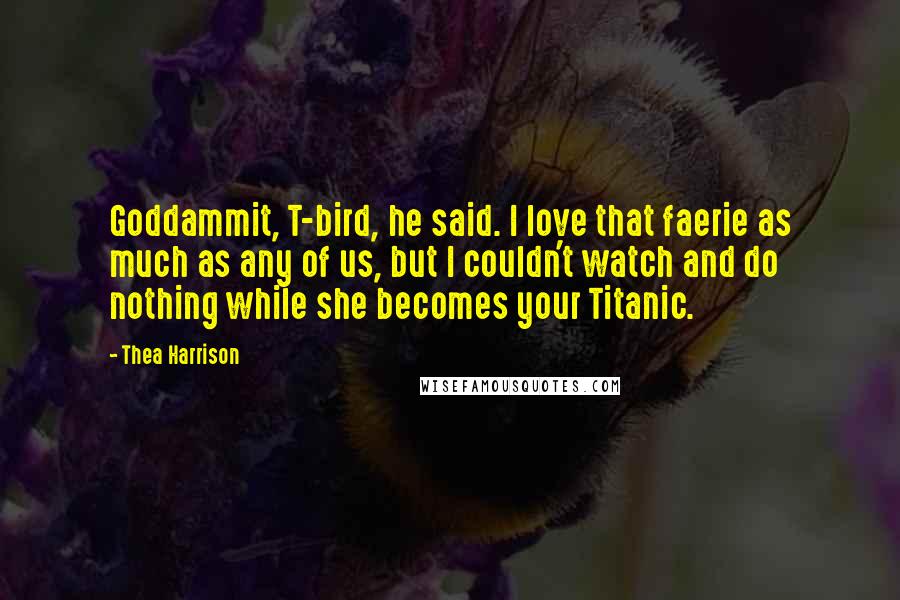 Thea Harrison Quotes: Goddammit, T-bird, he said. I love that faerie as much as any of us, but I couldn't watch and do nothing while she becomes your Titanic.