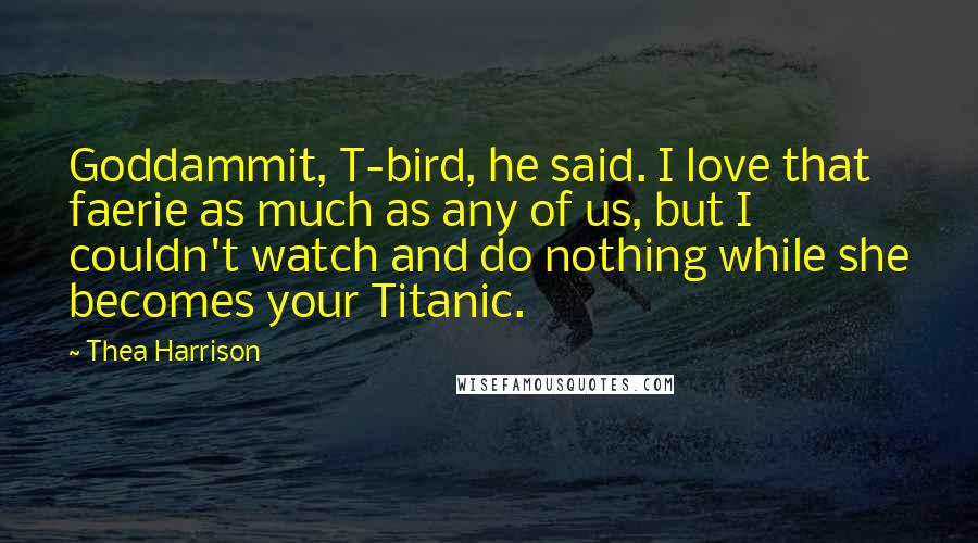 Thea Harrison Quotes: Goddammit, T-bird, he said. I love that faerie as much as any of us, but I couldn't watch and do nothing while she becomes your Titanic.