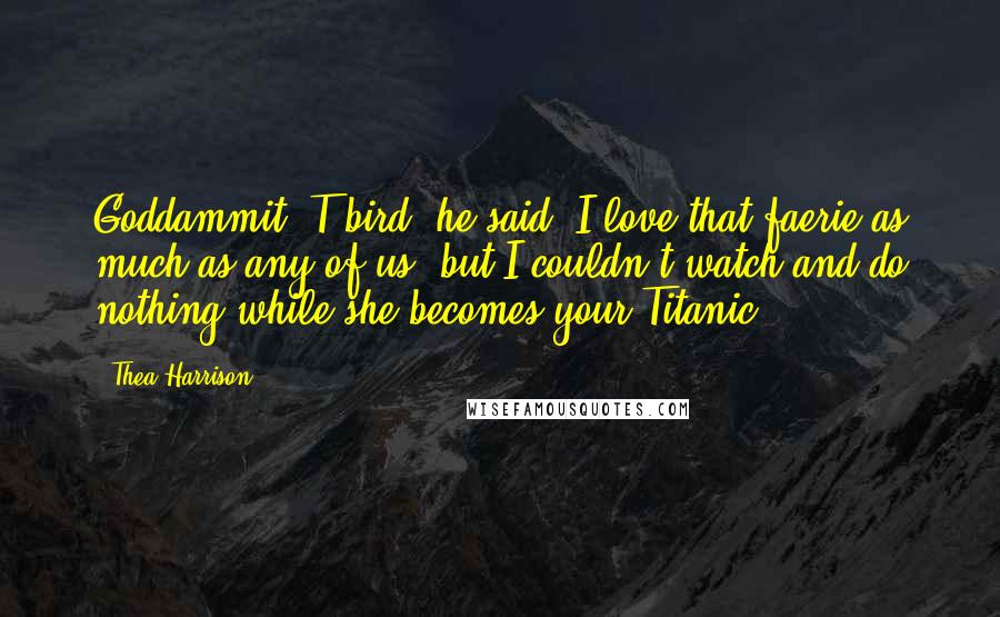 Thea Harrison Quotes: Goddammit, T-bird, he said. I love that faerie as much as any of us, but I couldn't watch and do nothing while she becomes your Titanic.