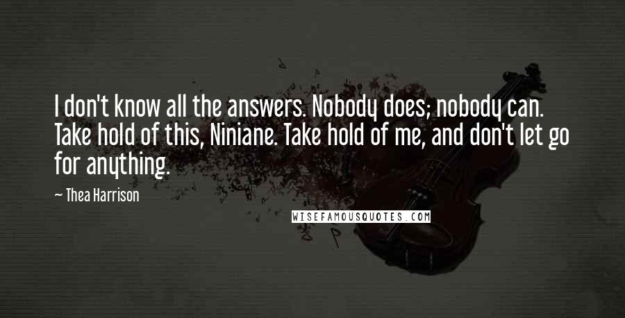 Thea Harrison Quotes: I don't know all the answers. Nobody does; nobody can. Take hold of this, Niniane. Take hold of me, and don't let go for anything.
