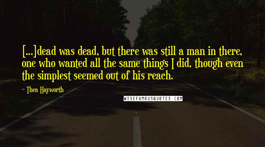 Thea Hayworth Quotes: [...]dead was dead, but there was still a man in there, one who wanted all the same things I did, though even the simplest seemed out of his reach.