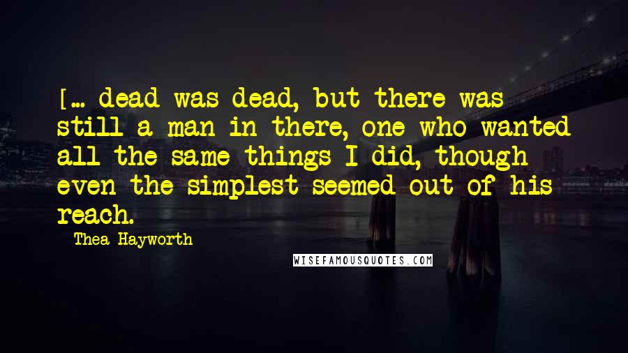 Thea Hayworth Quotes: [...]dead was dead, but there was still a man in there, one who wanted all the same things I did, though even the simplest seemed out of his reach.