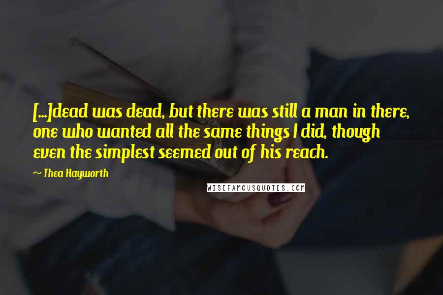 Thea Hayworth Quotes: [...]dead was dead, but there was still a man in there, one who wanted all the same things I did, though even the simplest seemed out of his reach.