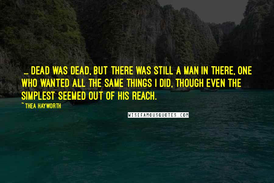 Thea Hayworth Quotes: [...]dead was dead, but there was still a man in there, one who wanted all the same things I did, though even the simplest seemed out of his reach.