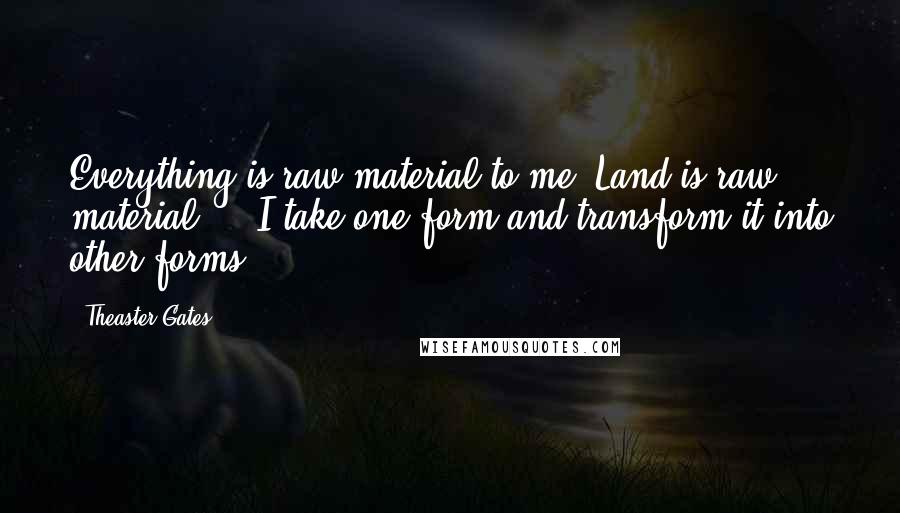 Theaster Gates Quotes: Everything is raw material to me. Land is raw material ... I take one form and transform it into other forms.