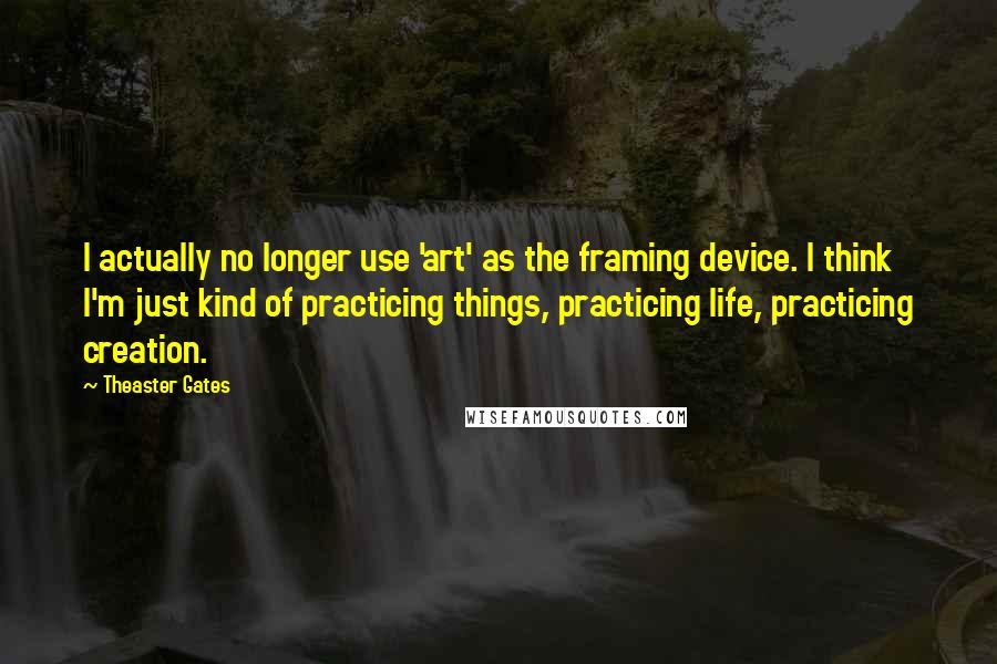 Theaster Gates Quotes: I actually no longer use 'art' as the framing device. I think I'm just kind of practicing things, practicing life, practicing creation.