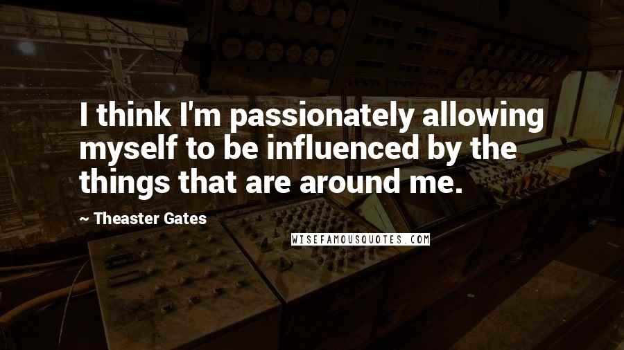 Theaster Gates Quotes: I think I'm passionately allowing myself to be influenced by the things that are around me.