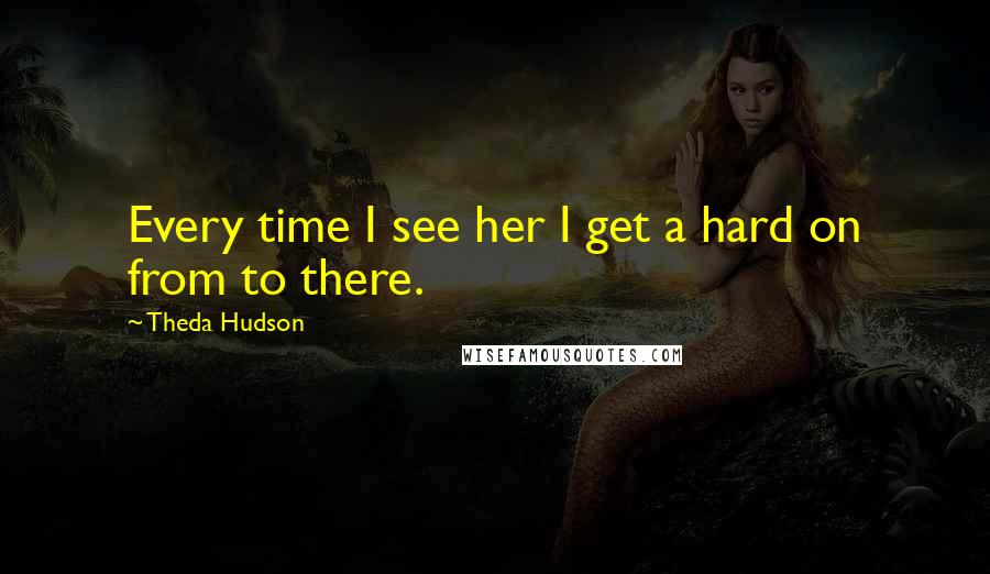Theda Hudson Quotes: Every time I see her I get a hard on from to there.