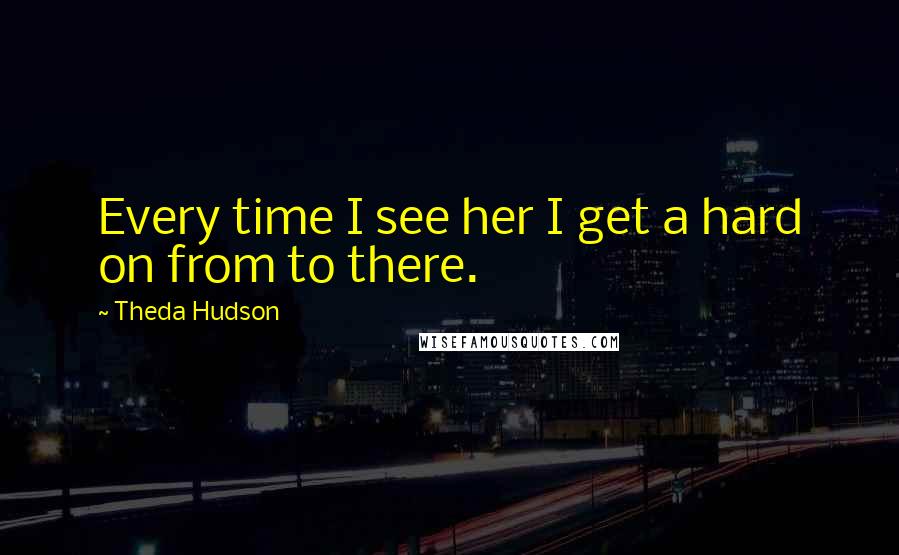 Theda Hudson Quotes: Every time I see her I get a hard on from to there.