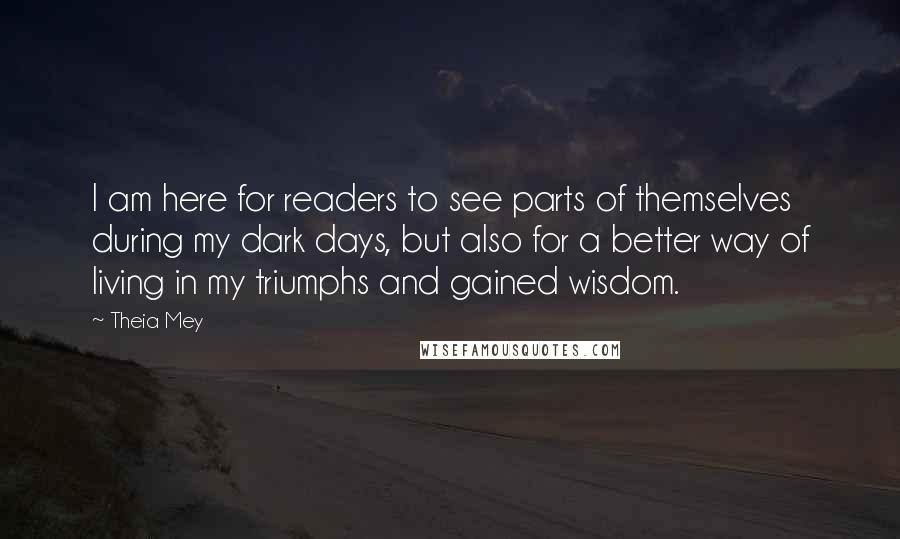 Theia Mey Quotes: I am here for readers to see parts of themselves during my dark days, but also for a better way of living in my triumphs and gained wisdom.