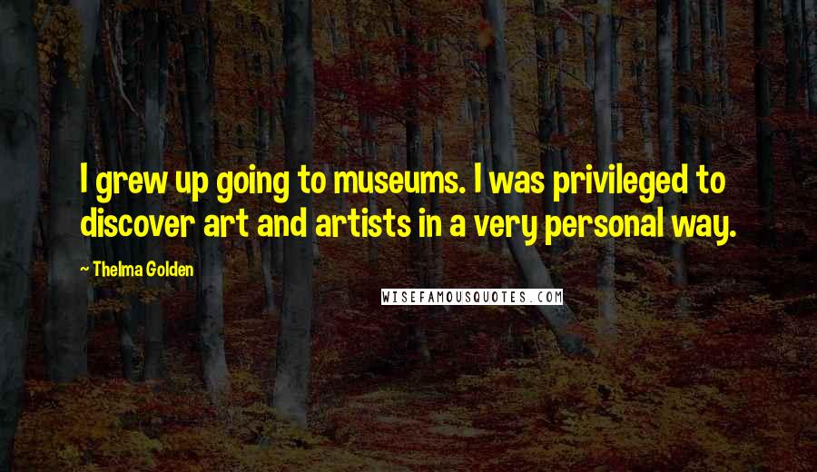 Thelma Golden Quotes: I grew up going to museums. I was privileged to discover art and artists in a very personal way.