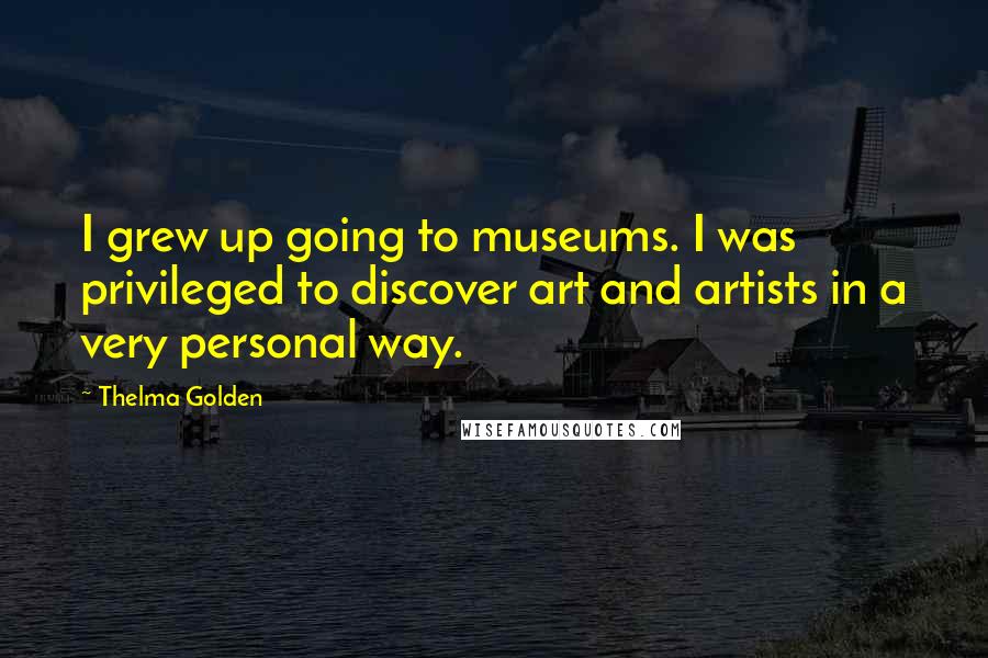Thelma Golden Quotes: I grew up going to museums. I was privileged to discover art and artists in a very personal way.