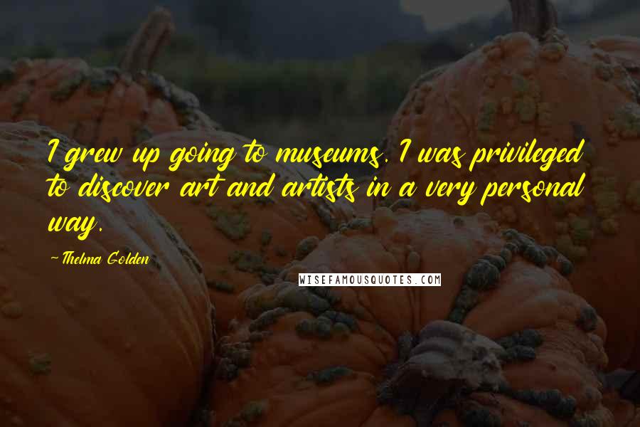 Thelma Golden Quotes: I grew up going to museums. I was privileged to discover art and artists in a very personal way.