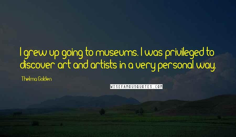 Thelma Golden Quotes: I grew up going to museums. I was privileged to discover art and artists in a very personal way.