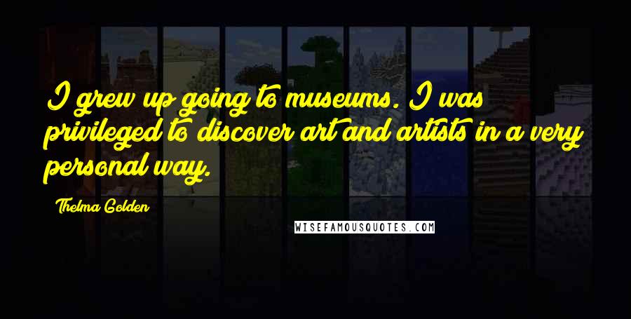 Thelma Golden Quotes: I grew up going to museums. I was privileged to discover art and artists in a very personal way.