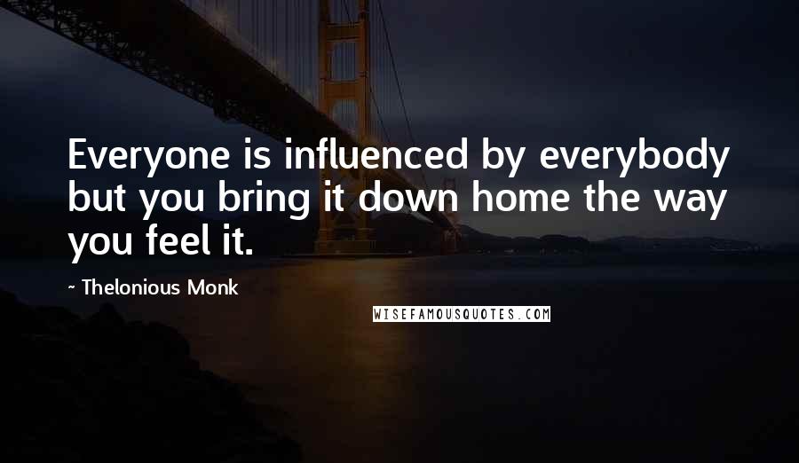 Thelonious Monk Quotes: Everyone is influenced by everybody but you bring it down home the way you feel it.