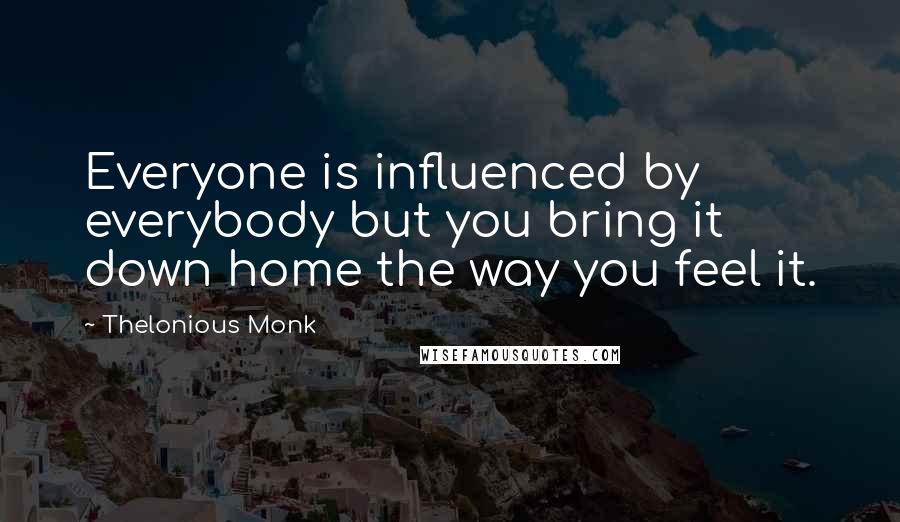 Thelonious Monk Quotes: Everyone is influenced by everybody but you bring it down home the way you feel it.