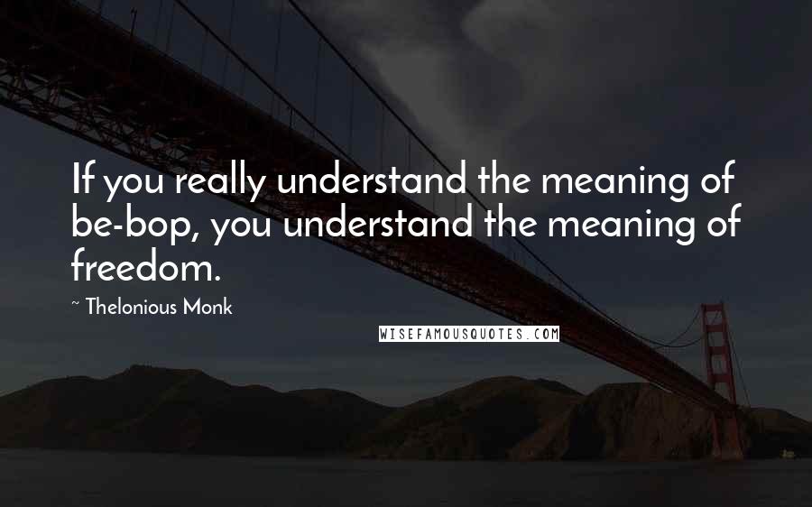 Thelonious Monk Quotes: If you really understand the meaning of be-bop, you understand the meaning of freedom.