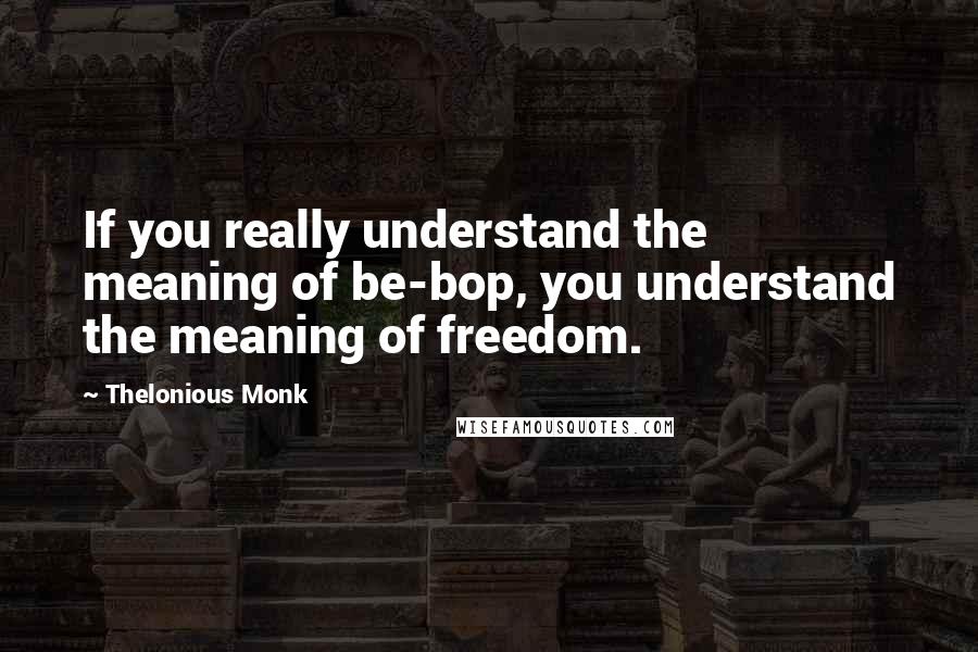 Thelonious Monk Quotes: If you really understand the meaning of be-bop, you understand the meaning of freedom.